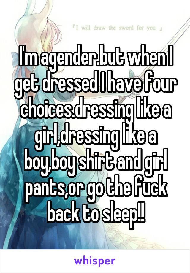 I'm agender.but when I get dressed I have four choices.dressing like a girl,dressing like a boy,boy shirt and girl pants,or go the fuck back to sleep!!