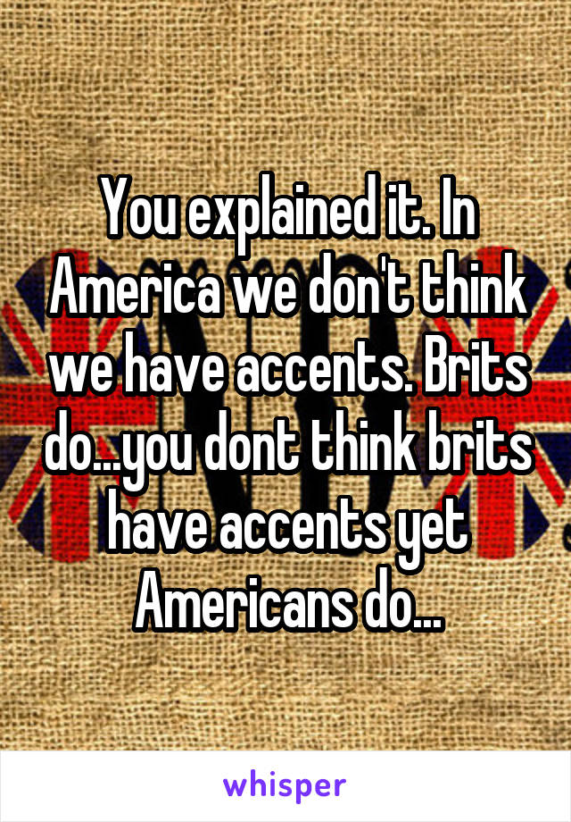 You explained it. In America we don't think we have accents. Brits do...you dont think brits have accents yet Americans do...