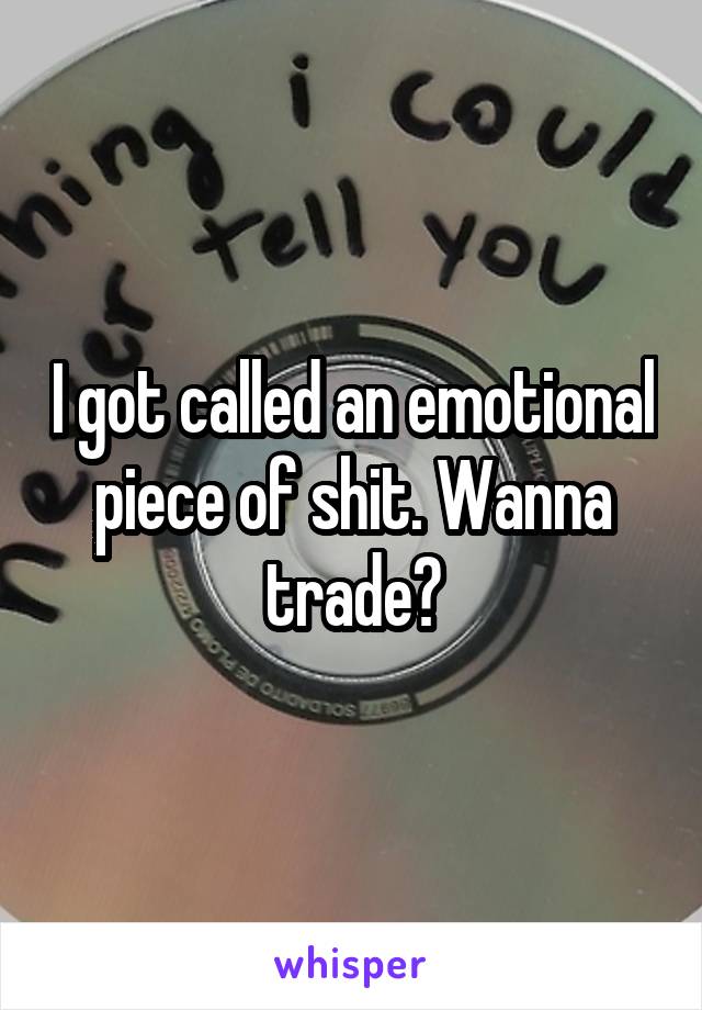 I got called an emotional piece of shit. Wanna trade?
