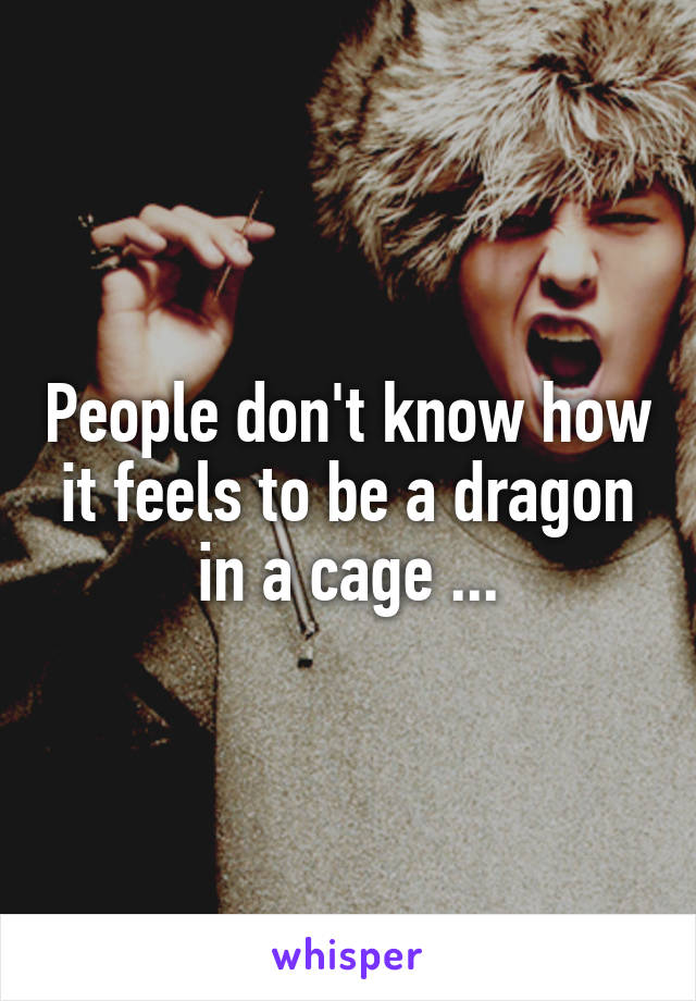 People don't know how it feels to be a dragon in a cage ...