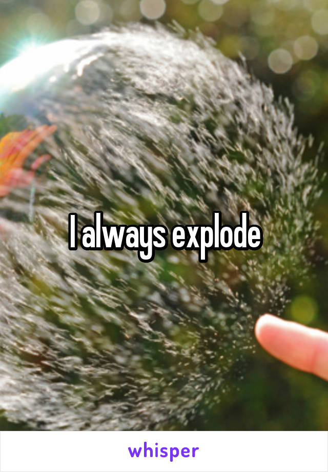 I always explode
