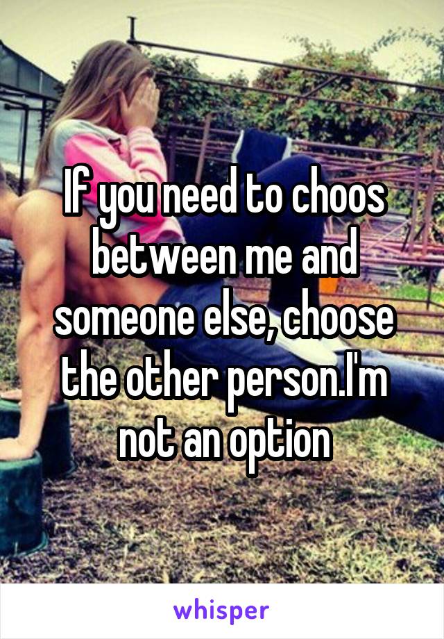If you need to choos between me and someone else, choose the other person.I'm not an option