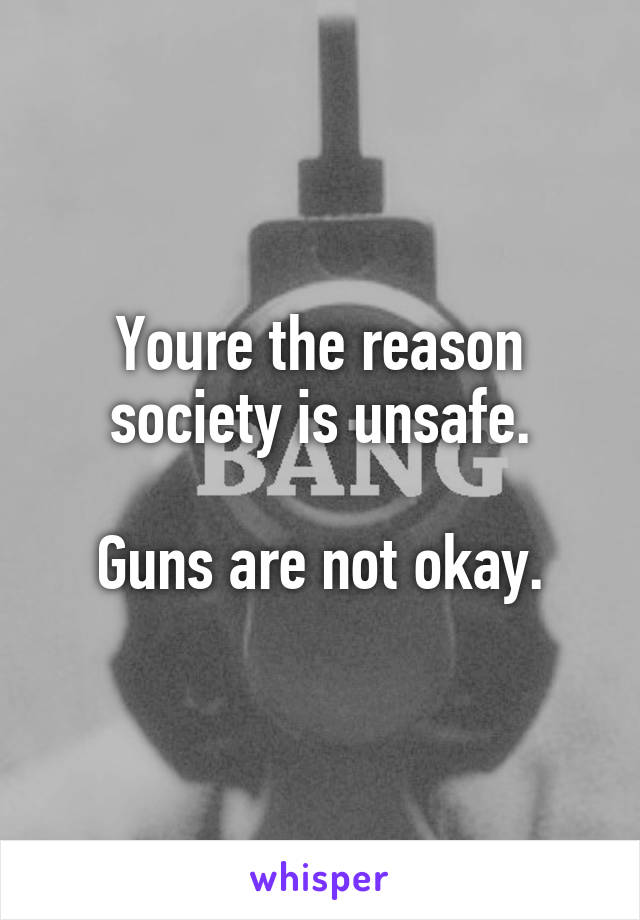 Youre the reason society is unsafe.

Guns are not okay.