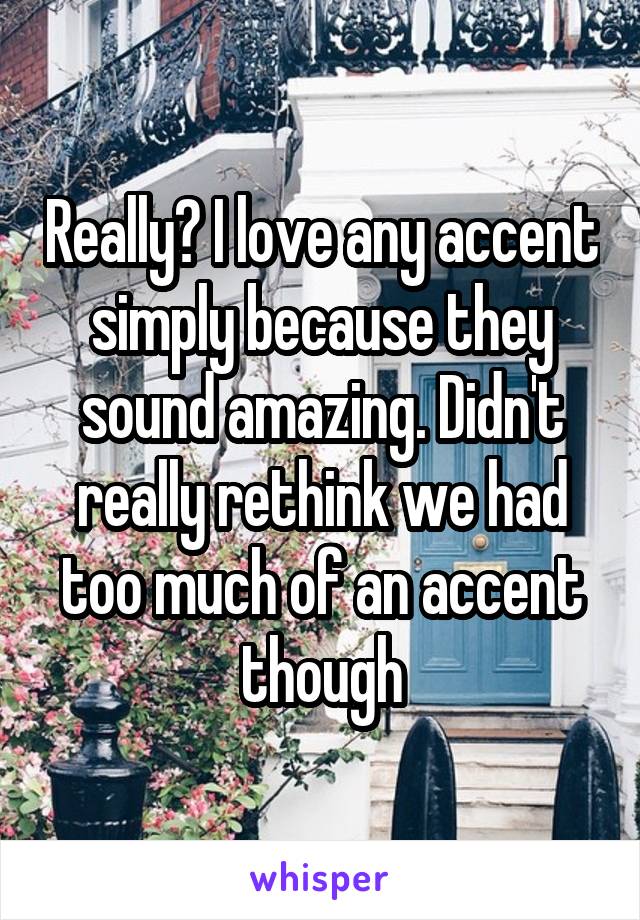 Really? I love any accent simply because they sound amazing. Didn't really rethink we had too much of an accent though