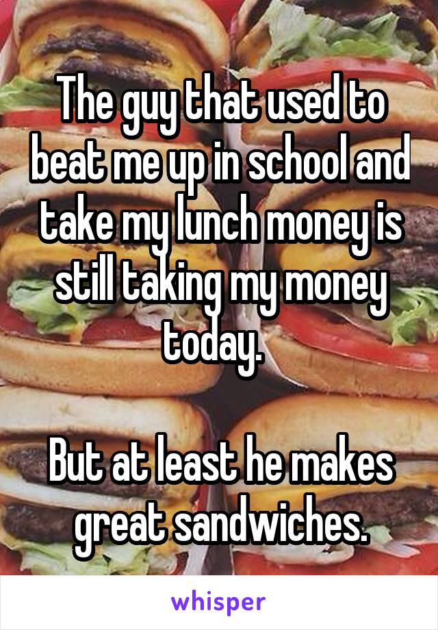 The guy that used to beat me up in school and take my lunch money is still taking my money today.  

But at least he makes great sandwiches.