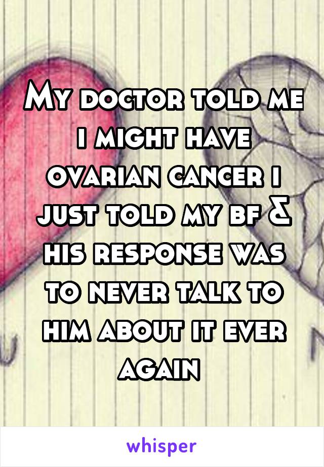 My doctor told me i might have ovarian cancer i just told my bf & his response was to never talk to him about it ever again 