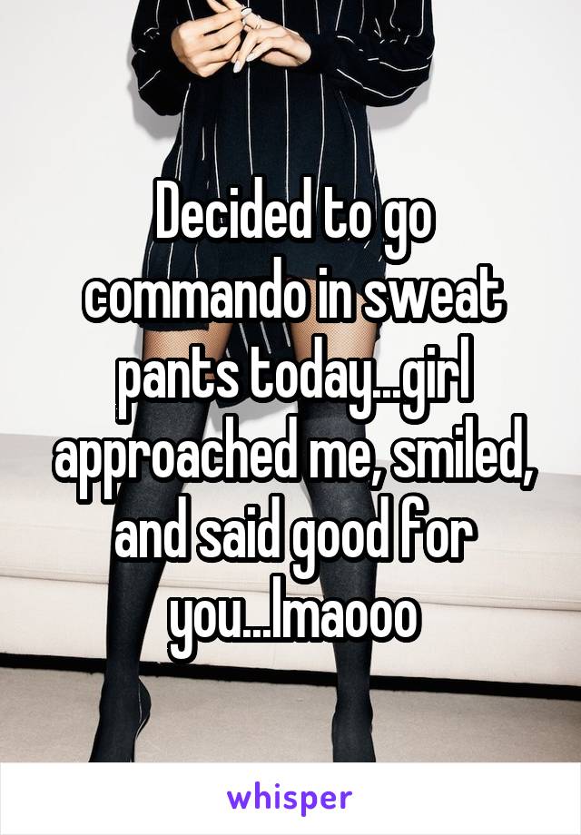 Decided to go commando in sweat pants today...girl approached me, smiled, and said good for you...lmaooo
