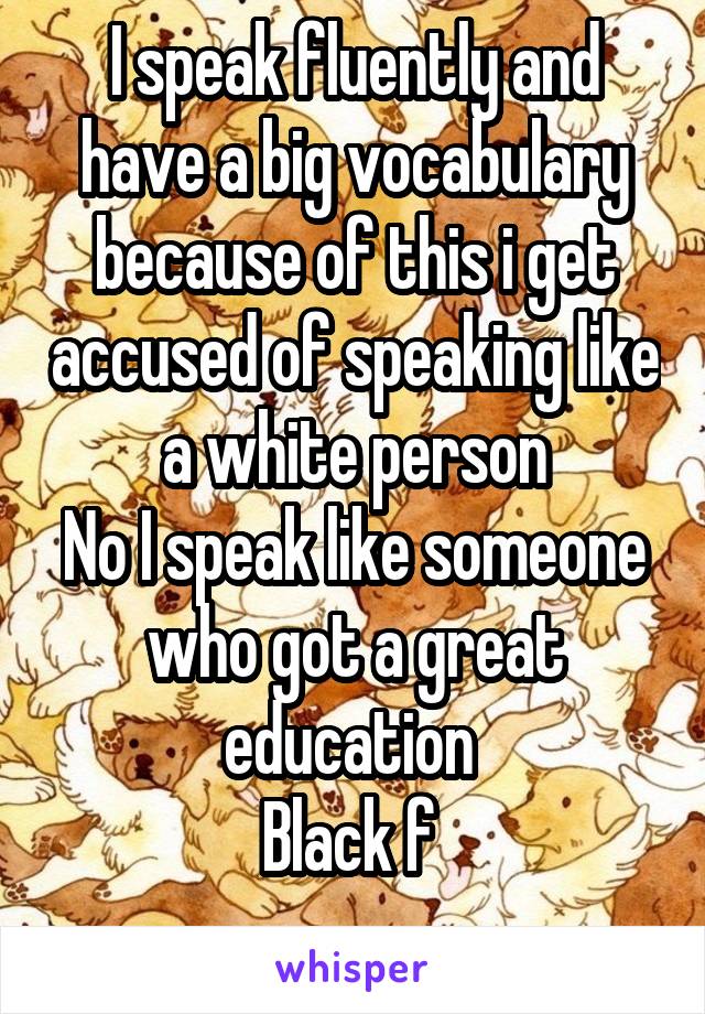 I speak fluently and have a big vocabulary because of this i get accused of speaking like a white person
No I speak like someone who got a great education 
Black f 
