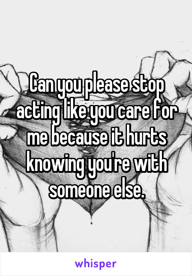 Can you please stop acting like you care for me because it hurts knowing you're with someone else.