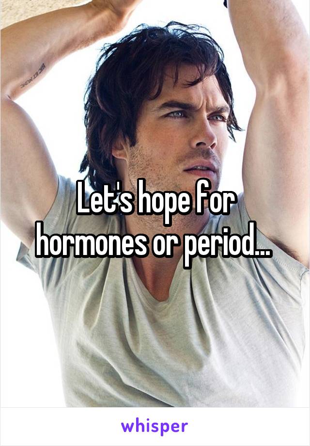 Let's hope for hormones or period... 