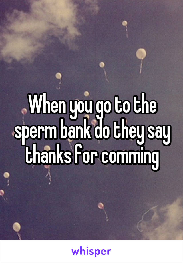 When you go to the sperm bank do they say thanks for comming
