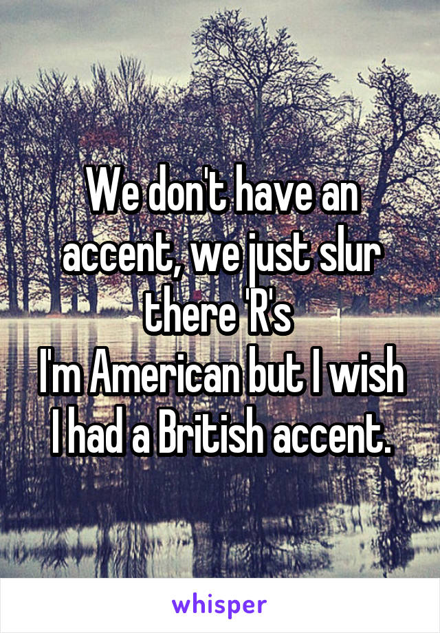 We don't have an accent, we just slur there 'R's 
I'm American but I wish I had a British accent.