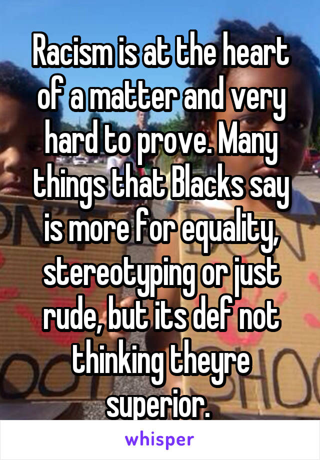 Racism is at the heart of a matter and very hard to prove. Many things that Blacks say is more for equality, stereotyping or just rude, but its def not thinking theyre superior. 