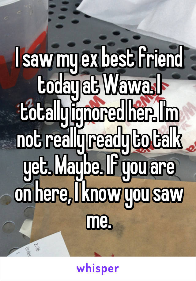 I saw my ex best friend today at Wawa. I totally ignored her. I'm not really ready to talk yet. Maybe. If you are on here, I know you saw me.