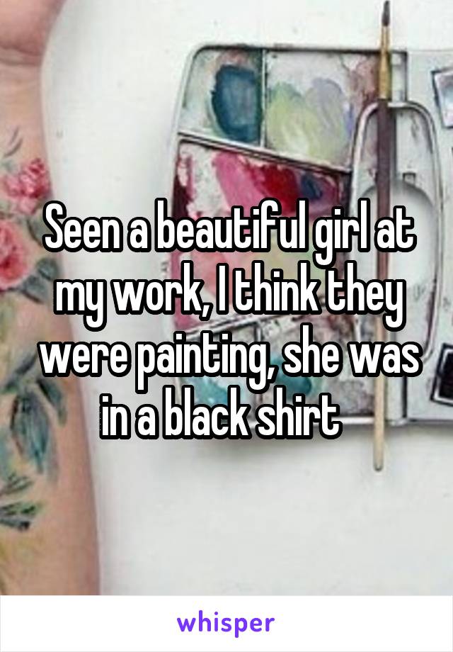 Seen a beautiful girl at my work, I think they were painting, she was in a black shirt  