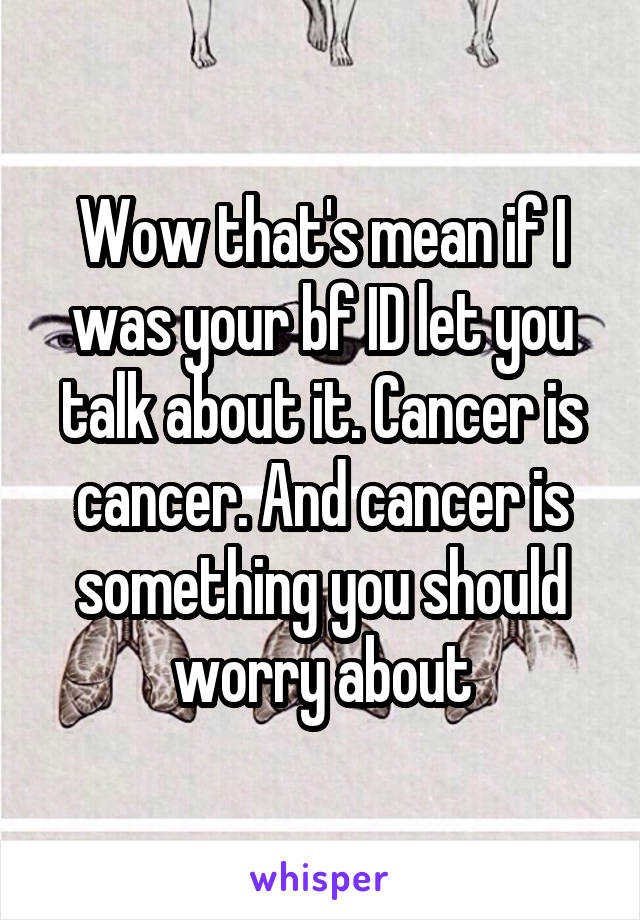 Wow that's mean if I was your bf ID let you talk about it. Cancer is cancer. And cancer is something you should worry about