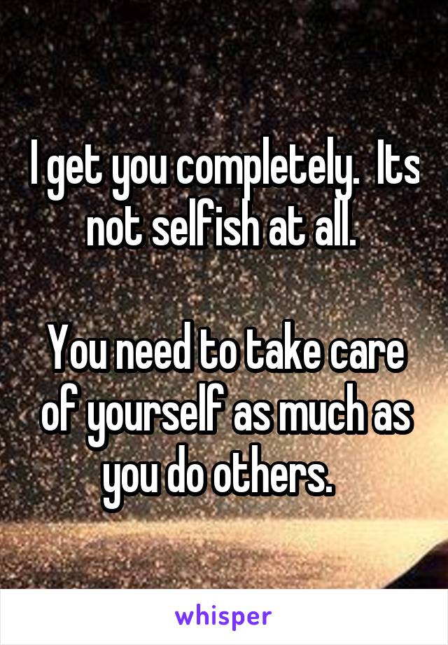 I get you completely.  Its not selfish at all. 

You need to take care of yourself as much as you do others.  