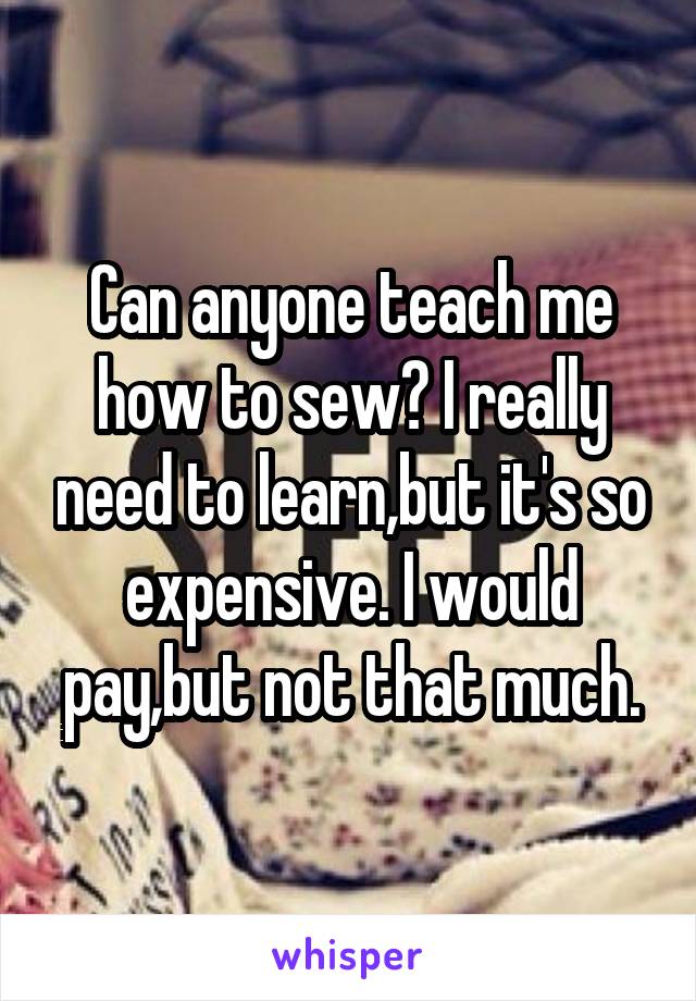 Can anyone teach me how to sew? I really need to learn,but it's so expensive. I would pay,but not that much.