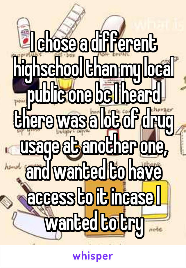 I chose a different highschool than my local public one bc I heard there was a lot of drug usage at another one, and wanted to have access to it incase I wanted to try