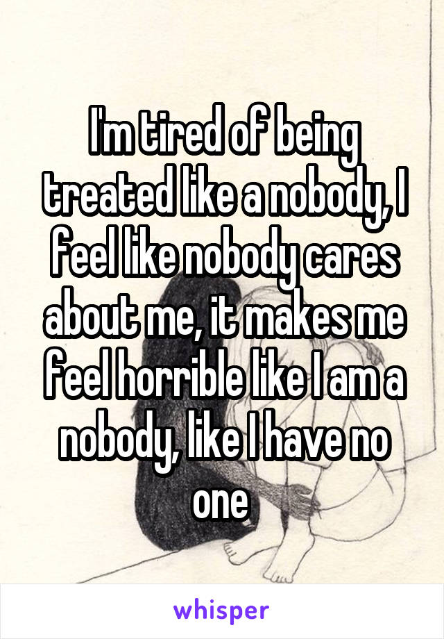I'm tired of being treated like a nobody, I feel like nobody cares about me, it makes me feel horrible like I am a nobody, like I have no one 
