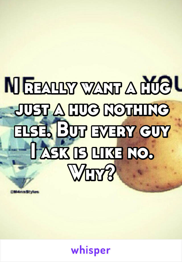 I really want a hug just a hug nothing else. But every guy I ask is like no. Why?