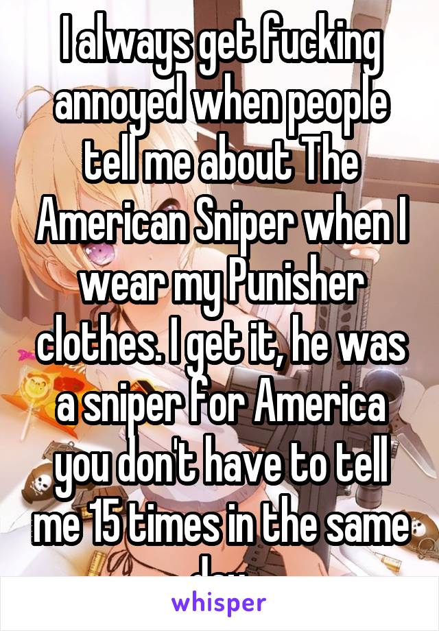 I always get fucking annoyed when people tell me about The American Sniper when I wear my Punisher clothes. I get it, he was a sniper for America you don't have to tell me 15 times in the same day.