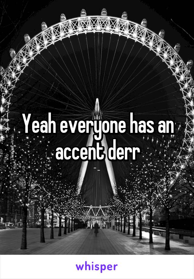 Yeah everyone has an accent derr
