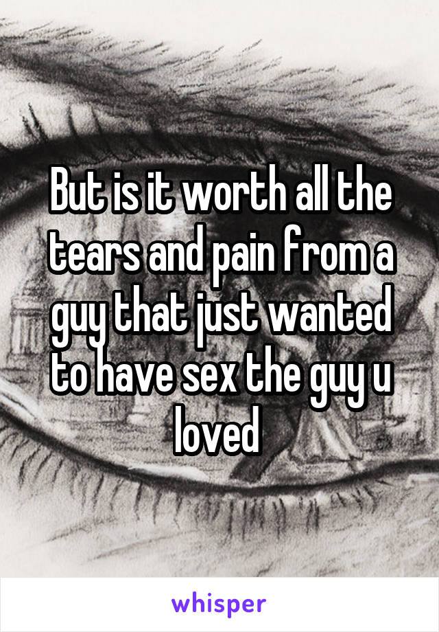 But is it worth all the tears and pain from a guy that just wanted to have sex the guy u loved 
