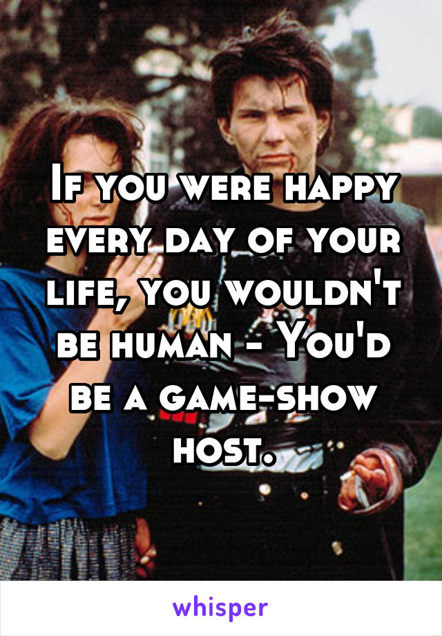 If you were happy every day of your life, you wouldn't be human - You'd be a game-show host.
