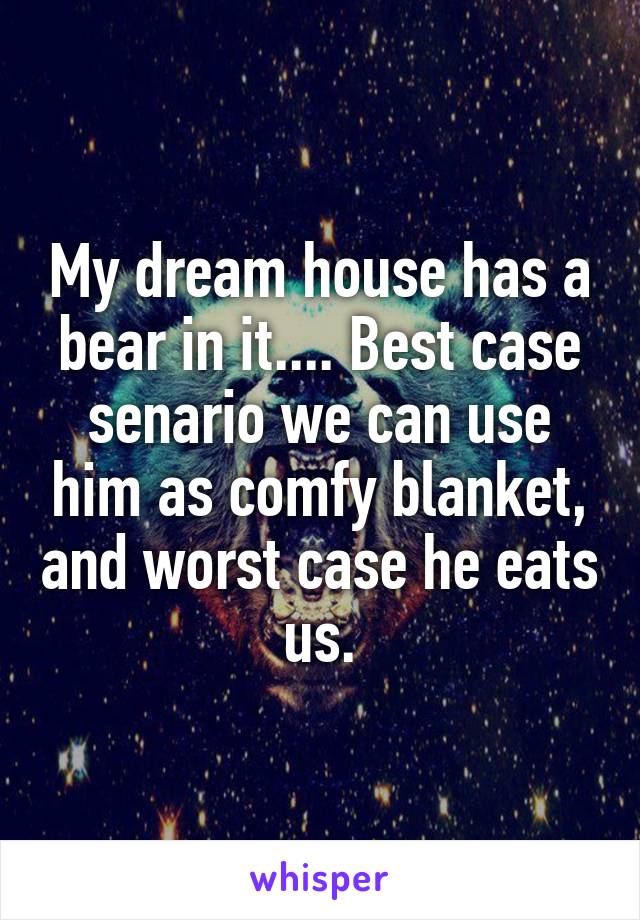My dream house has a bear in it.... Best case senario we can use him as comfy blanket, and worst case he eats us.