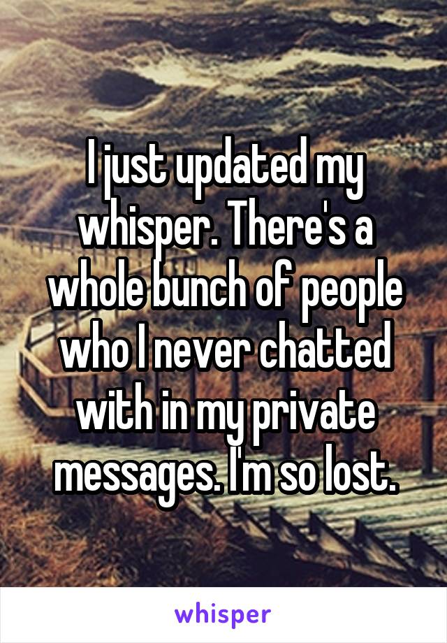 I just updated my whisper. There's a whole bunch of people who I never chatted with in my private messages. I'm so lost.