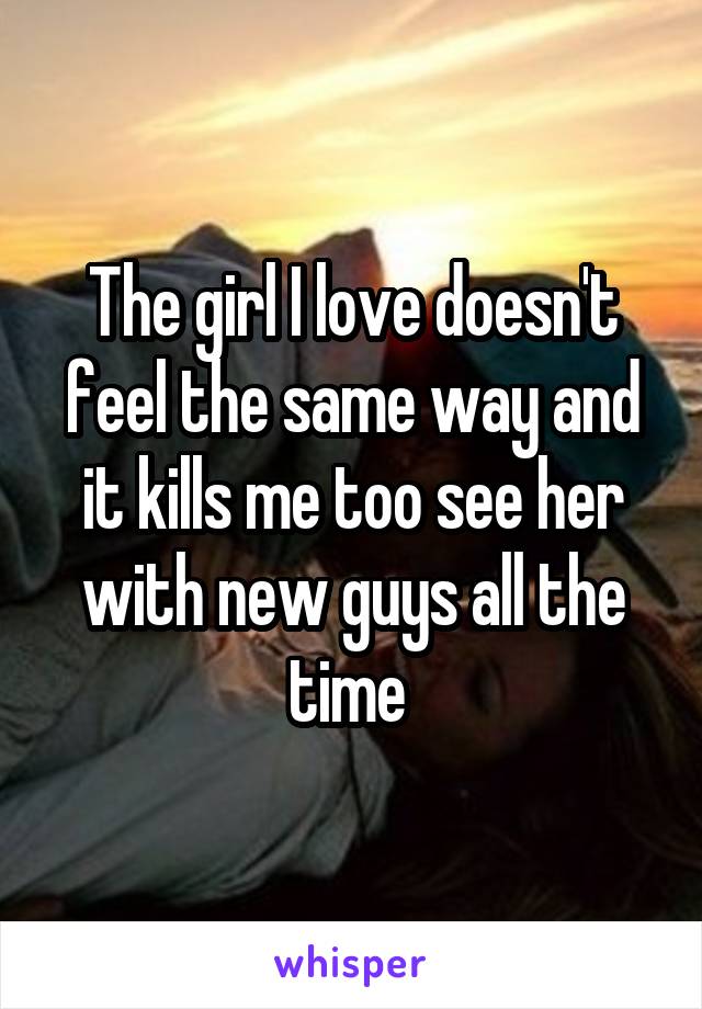 The girl I love doesn't feel the same way and it kills me too see her with new guys all the time 