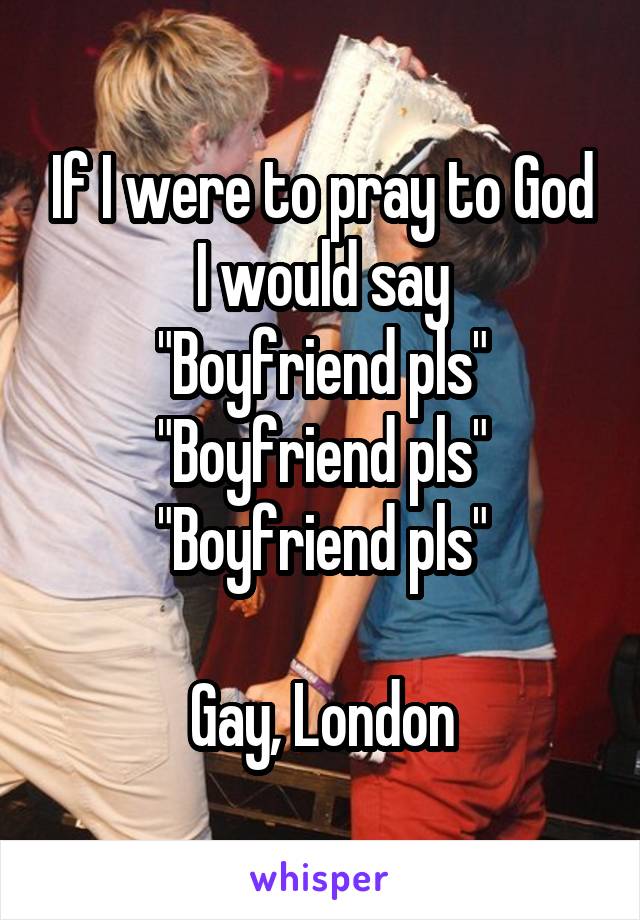 If I were to pray to God I would say
"Boyfriend pls"
"Boyfriend pls"
"Boyfriend pls"

Gay, London