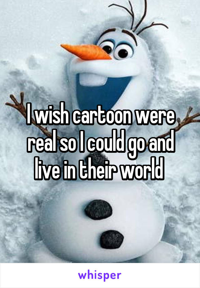 I wish cartoon were real so I could go and live in their world 