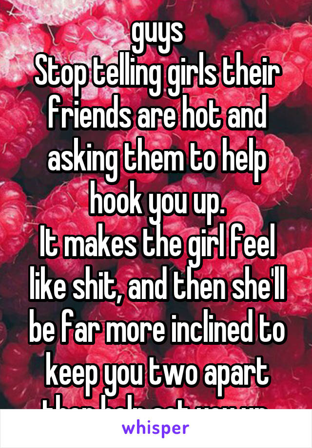 guys
Stop telling girls their friends are hot and asking them to help hook you up.
It makes the girl feel like shit, and then she'll be far more inclined to keep you two apart then help set you up.