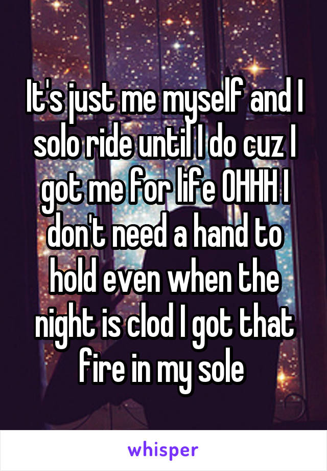 It's just me myself and I solo ride until I do cuz I got me for life OHHH I don't need a hand to hold even when the night is clod I got that fire in my sole 