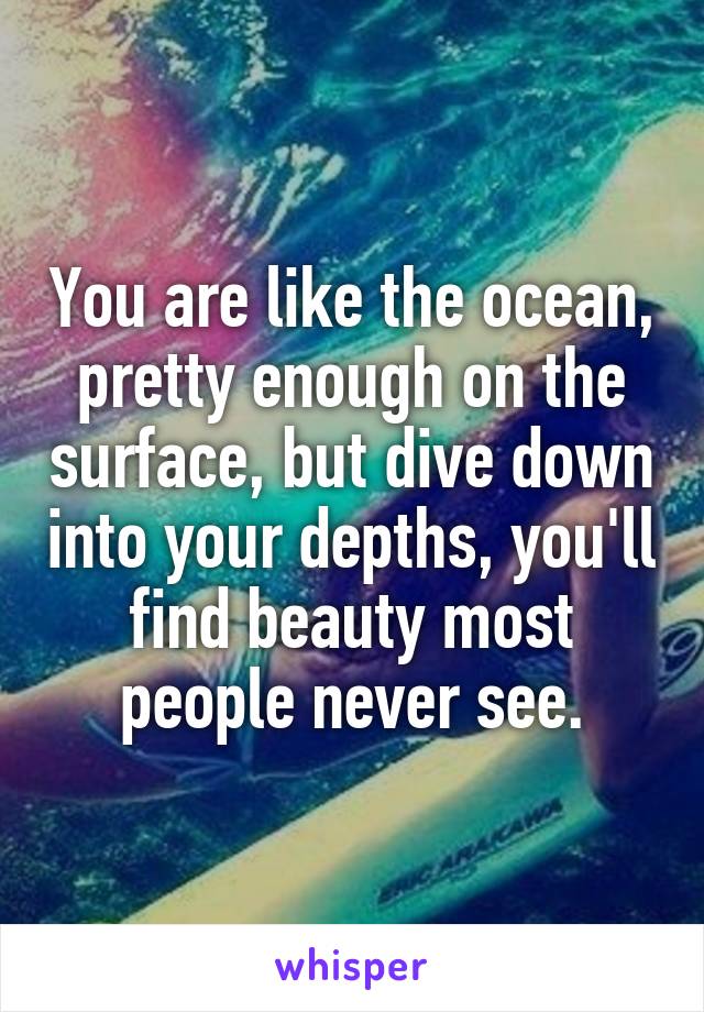 You are like the ocean, pretty enough on the surface, but dive down into your depths, you'll find beauty most people never see.