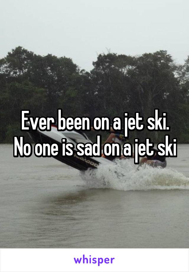 Ever been on a jet ski. No one is sad on a jet ski
