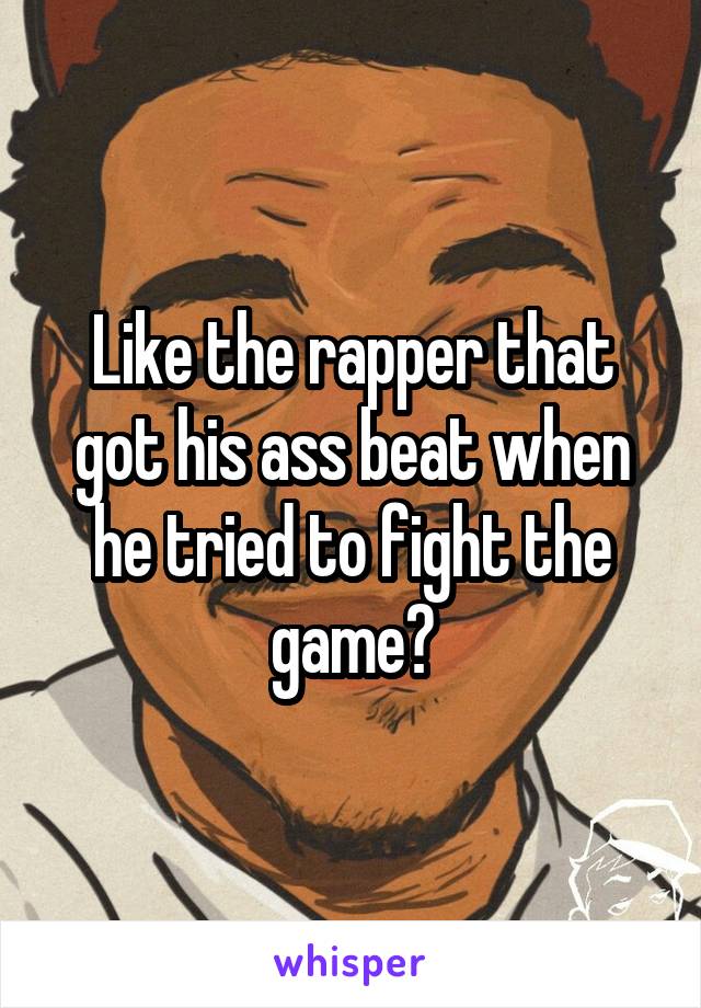 Like the rapper that got his ass beat when he tried to fight the game?