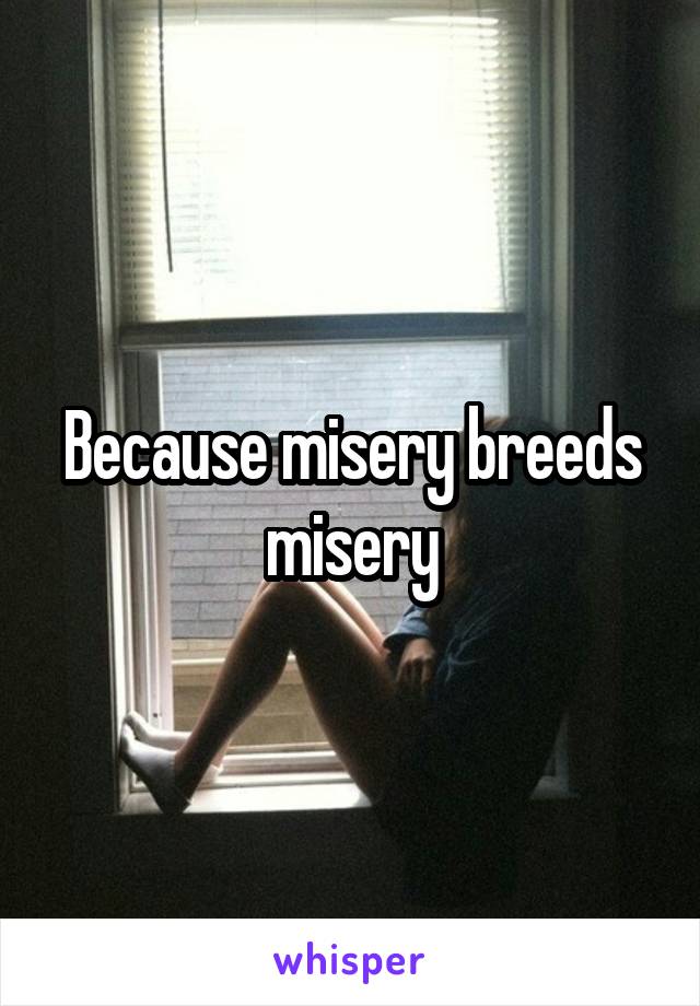 Because misery breeds misery