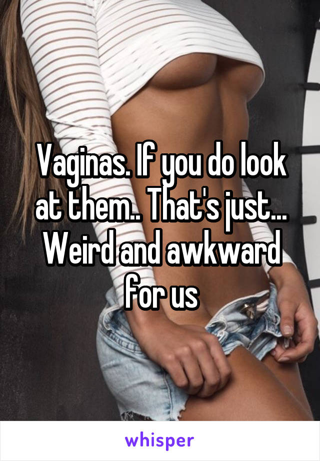 Vaginas. If you do look at them.. That's just... Weird and awkward for us