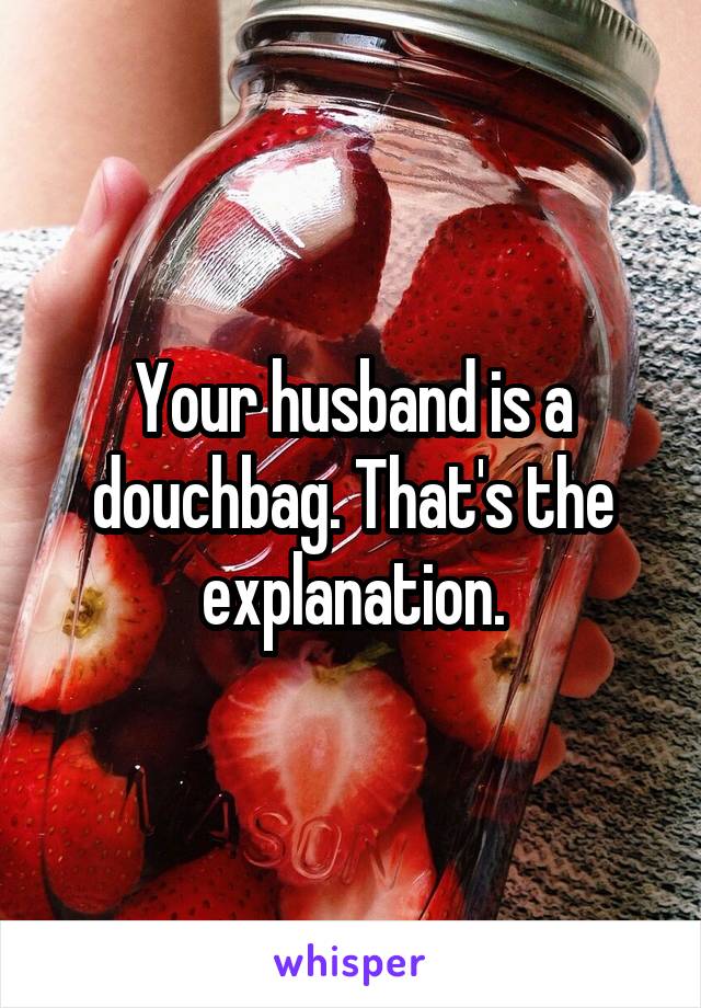 Your husband is a douchbag. That's the explanation.