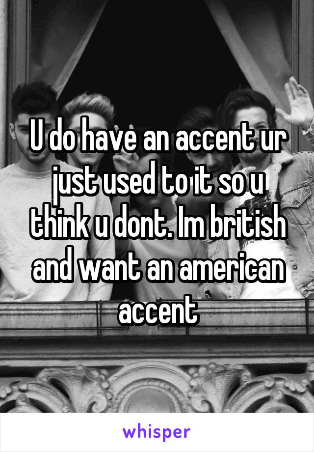 U do have an accent ur just used to it so u think u dont. Im british and want an american accent