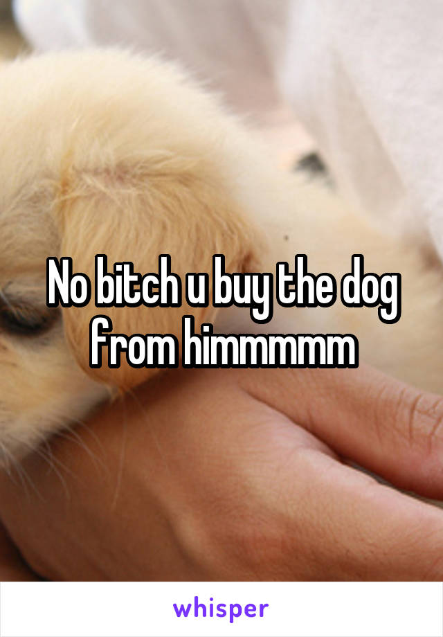 No bitch u buy the dog from himmmmm