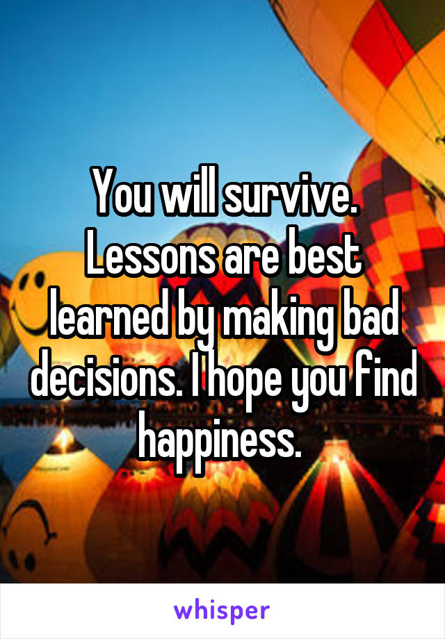 You will survive. Lessons are best learned by making bad decisions. I hope you find happiness. 