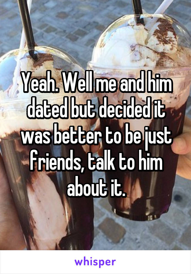 Yeah. Well me and him dated but decided it was better to be just friends, talk to him about it.