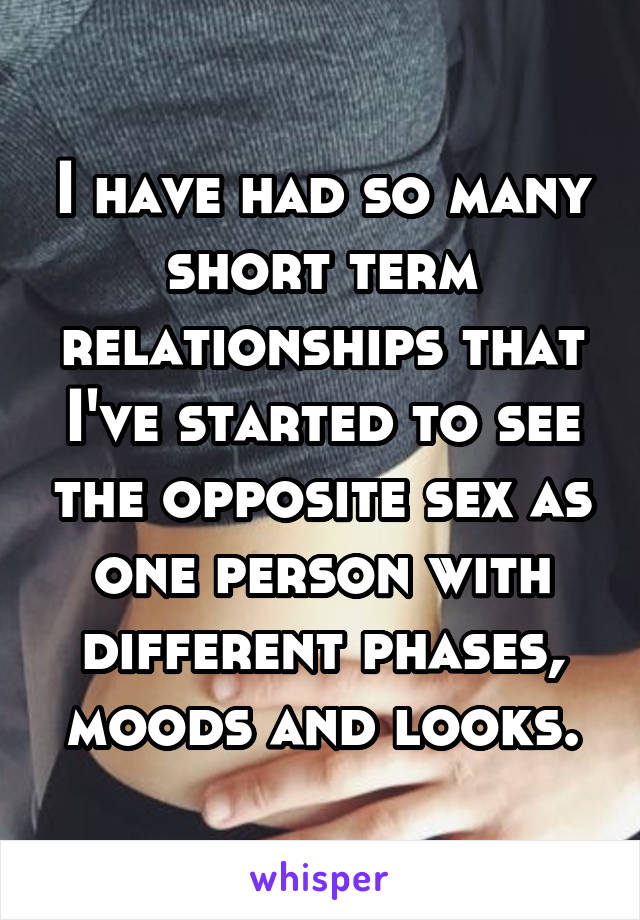 I have had so many short term relationships that I've started to see the opposite sex as one person with different phases, moods and looks.