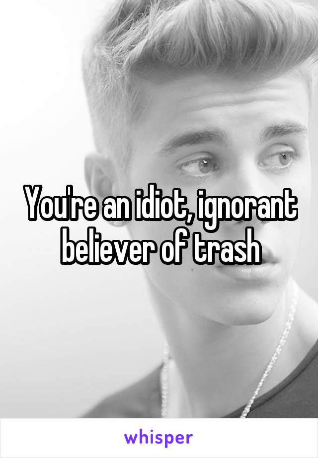 You're an idiot, ignorant believer of trash