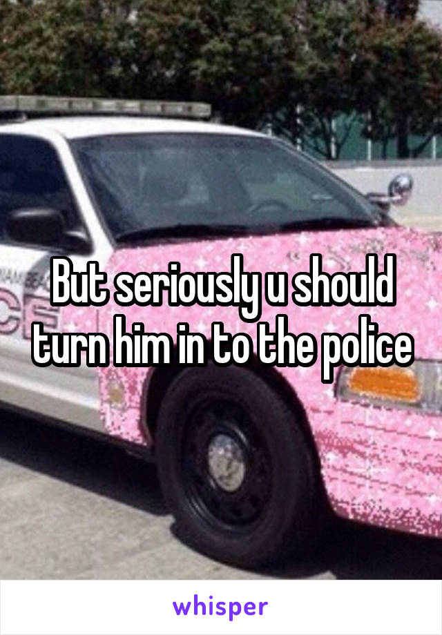But seriously u should turn him in to the police