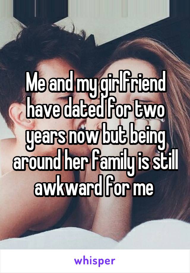 Me and my girlfriend have dated for two years now but being around her family is still awkward for me 